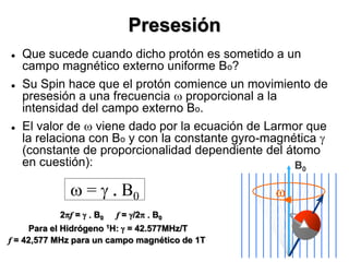 Presesión
 Que sucede cuando dicho protón es sometido a un
campo magnético externo uniforme Bo?
 Su Spin hace que el protón comience un movimiento de
presesión a una frecuencia w proporcional a la
intensidad del campo externo Bo.
 El valor de w viene dado por la ecuación de Larmor que
la relaciona con Bo y con la constante gyro-magnética g
(constante de proporcionalidad dependiente del átomo
en cuestión): B0
w
2pf = g . B0 f = g/2p . B0
Para el Hidrógeno 1H: g = 42.577MHz/T
f = 42,577 MHz para un campo magnético de 1T
w = g . B0
 