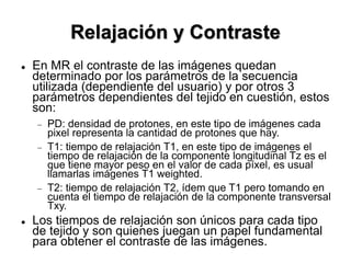 Relajación y Contraste
 En MR el contraste de las imágenes quedan
determinado por los parámetros de la secuencia
utilizada (dependiente del usuario) y por otros 3
parámetros dependientes del tejido en cuestión, estos
son:
 PD: densidad de protones, en este tipo de imágenes cada
pixel representa la cantidad de protones que hay.
 T1: tiempo de relajación T1, en este tipo de imágenes el
tiempo de relajación de la componente longitudinal Tz es el
que tiene mayor peso en el valor de cada píxel, es usual
llamarlas imágenes T1 weighted.
 T2: tiempo de relajación T2, ídem que T1 pero tomando en
cuenta el tiempo de relajación de la componente transversal
Txy.
 Los tiempos de relajación son únicos para cada tipo
de tejido y son quienes juegan un papel fundamental
para obtener el contraste de las imágenes.
 