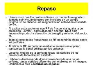 Repaso
 Hemos visto que los protones tienen un momento magnético
llamado spin y cuando estos son incluidos en un campo
externo Bo se obtiene una magnetización neta M en el sentido
de Bo.
 Al excitar estos protones con RF de frecuencia igual a la de
presesión (Larmor), estos absorben energía. Solo esta
frecuencia producira absorción de energía y rotación del vector
M.
 Todo el resto de las frecuencias de RF no tendrán efecto sobre
los protones.
 Al retirar la RF, se detectan mediante antenas en el plano
transversal la señal emitida por los protones.
 La señal medida es la suma de todas las señales de los
protones de todo el tejido excitado.
 Debemos diferenciar de donde proviene cada una de las
señales, tantas señales diferentes como pixeles en mi imagen.
Llamamos a esto Localización espacial
 