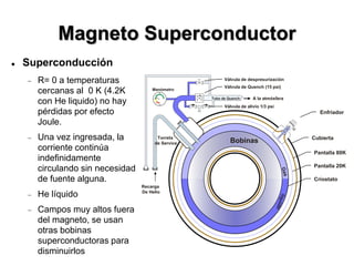 Magneto Superconductor
 Superconducción
 R= 0 a temperaturas
cercanas al 0 K (4.2K
con He liquido) no hay
pérdidas por efecto
Joule.
 Una vez ingresada, la
corriente continúa
indefinidamente
circulando sin necesidad
de fuente alguna.
 He líquido
 Campos muy altos fuera
del magneto, se usan
otras bobinas
superconductoras para
disminuirlos
Enfriador
Pantalla 80K
Pantalla 20K
Bobinas
Recarga
De Helio
Tubo de Quench
Válvula de Quench (15 psi)
Manómetro
Válvula de alivio 1/3 psi
0
-0.5
.5
1
psi
A la atmósfera
Válvula de despresurización
Torreta
de Service
Cubierta
Críostato
 