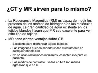  La Resonancia Magnética (RM) es capaz de medir los
protones de los átomos de hidrógeno en las moléculas
de agua. La gran cantidad de agua existente en los
tejidos blandos hacen que MR sea excelente para ver
este tipo de tejidos.
 MR tiene ciertaa ventajas sobre CT:
 Excelente para diferenciar tejidos blandos
 Las imágenes pueden ser adquiridas directamente en
cualquier orientación
 No se usan radiaciones ionizantes, es inofensivo para el
paciente.
 Los medios de contraste usados en MR son menos
agresivos que en CT
¿CT y MR sirven para lo mismo?
 