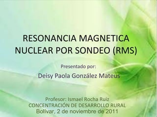 RESONANCIA MAGNETICA NUCLEAR POR SONDEO (RMS) Presentado por:  Deisy Paola González Mateus Profesor: Ismael Rocha Ruiz CONCENTRACIÓN DE DESARROLLO RURAL Bolívar, 2 de noviembre de 2011 