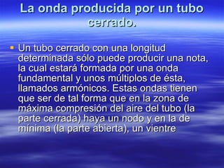 La onda producida por un tubo cerrado. Un tubo cerrado con una longitud determinada sólo puede producir una nota, la cual estará formada por una onda fundamental y unos múltiplos de ésta, llamados armónicos. Estas ondas tienen que ser de tal forma que en la zona de máxima compresión del aire del tubo (la parte cerrada) haya un nodo y en la de mínima (la parte abierta), un vientre  