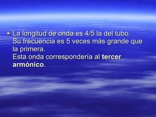 La longitud de onda es 4/5 la del tubo.   Su frecuencia es 5 veces más grande que la primera.   Esta onda correspondería al  tercer armónico .   