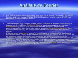 Análisis de Fourier Nos hemos referido muchas veces en este apartado al análisis de Fourier. Utilizaremos la información que hemos obtenido de la ayuda que hay en el programa EXAO, para resumir en qué consiste este análisis.        Joseph Fourier El siglo pasado, Joseph Fourier estableció el teorema matemático que lleva su nombre: cualquier  función periódica  se puede descomponer en suma de  funciones seno  y coseno. Las frecuencias de estas funciones son múltiplos, denominados armónicos, de un valor que se denomina  frecuencia fundamental . Cada función está multiplicada por un coeficiente denominado coeficiente de la serie de Fourier.   Evidentemente, una  onda  es una señal periódica que se puede analizar mediante la transformación de Fourier. Si se conocen los diferentes valores que definen la señal, no es necesario conocer la función matemática que los genera para determinar los armónicos presentes. Existen diferentes procedimientos matemáticos para calcular los coeficientes y las frecuencias; en cualquier caso, las operaciones matemáticas son numerosas y solo se pueden realizar, con cierta rapidez, con un ordenador. El resultado es el conocimiento de las frecuencias que caracterizan un  timbre  sonoro determinado a fin de poderlo reconocer o bien sintetizarlo.         