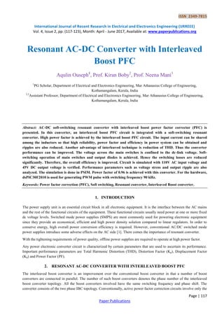 ISSN 2349-7815
International Journal of Recent Research in Electrical and Electronics Engineering (IJRREEE)
Vol. 4, Issue 2, pp: (117-123), Month: April - June 2017, Available at: www.paperpublications.org
Page | 117
Paper Publications
Resonant AC-DC Converter with Interleaved
Boost PFC
Aqulin Ouseph1
, Prof. Kiran Boby2
, Prof. Neena Mani3
1
PG Scholar, Department of Electrical and Electronics Engineering, Mar Athanasius College of Engineering,
Kothamangalam, Kerala, India
2,3
Assistant Professor, Department of Electrical and Electronics Engineering, Mar Athanasius College of Engineering,
Kothamangalam, Kerala, India
Abstract: AC-DC soft-switching resonant converter with interleaved boost power factor corrector (PFC) is
presented. In this converter, an interleaved boost PFC circuit is integrated with a soft-switching resonant
converter. High power factor is achieved by the interleaved boost PFC circuit. The input current can be shared
among the inductors so that high reliability, power factor and efficiency in power system can be obtained and
ripples are also reduced. Another advantage of interleaved technique is reduction of THD. Thus the converter
performance can be improved. The voltage across the main switches is confined to the dc-link voltage. Soft-
switching operation of main switches and output diodes is achieved. Hence the switching losses are reduced
significantly. Therefore, the overall efficiency is improved. Circuit is simulated with 110V AC input voltage and
45V DC output voltage is verified. Performance parameters such as voltage stress and output ripple are also
analyzed. The simulation is done in PSIM. Power factor of 0.96 is achieved with this converter. For the hardware,
dsPIC30F2010 is used for generating PWM pulse with switching frequency 90 kHz.
Keywords: Power factor correction (PFC), Soft switching, Resonant converter, Interleaved Boost converter.
1. INTRODUCTION
The power supply unit is an essential circuit block in all electronic equipment. It is the interface between the AC mains
and the rest of the functional circuits of the equipment. These functional circuits usually need power at one or more fixed
dc voltage levels. Switched mode power supplies (SMPS) are most commonly used for powering electronic equipment
since they provide an economical, efficient and high power density solution compared to linear regulators. In order to
conserve energy, high overall power conversion efficiency is required. However, conventional AC/DC switched mode
power supplies introduce some adverse effects on the AC side [1]. There comes the importance of resonant converter.
With the tightening requirements of power quality, offline power supplies are required to operate at high power factor.
Any power electronic converter circuit is characterized by certain parameters that are used to ascertain its performance.
Important performance parameters are Total Harmonic Distortion (THD), Distortion Factor (Kp), Displacement Factor
(Kd) and Power Factor (PF).
2. RESONANT AC-DC CONVERTER WITH INTERLEAVED BOOST PFC
The interleaved boost converter is an improvement over the conventional boost converter in that a number of boost
converters are connected in parallel. The number of such boost converters denotes the phase number of the interleaved
boost converter topology. All the boost converters involved have the same switching frequency and phase shift. The
converter consists of the two phase IBC topology. Conventionally, active power factor correction circuits involve only the
 