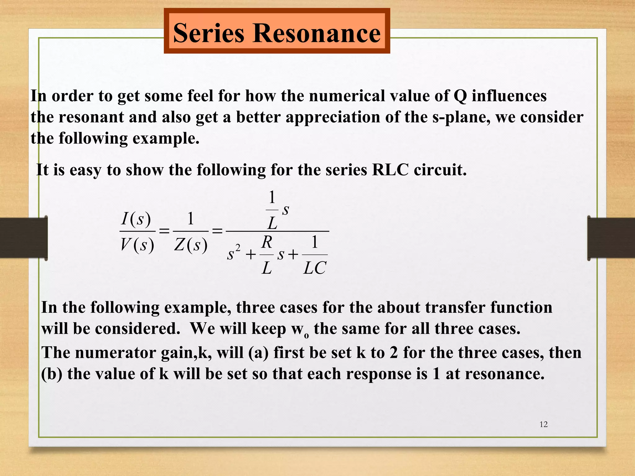12
Series Resonance
In order to get some feel for how the numerical value of Q influences
the resonant and also get a better appreciation of the s-plane, we consider
the following example.
It is easy to show the following for the series RLC circuit.
2
1
( ) 1
1( ) ( )
s
I s L
RV s Z s s s
L LC
= =
+ +
In the following example, three cases for the about transfer function
will be considered. We will keep wo the same for all three cases.
The numerator gain,k, will (a) first be set k to 2 for the three cases, then
(b) the value of k will be set so that each response is 1 at resonance.
 