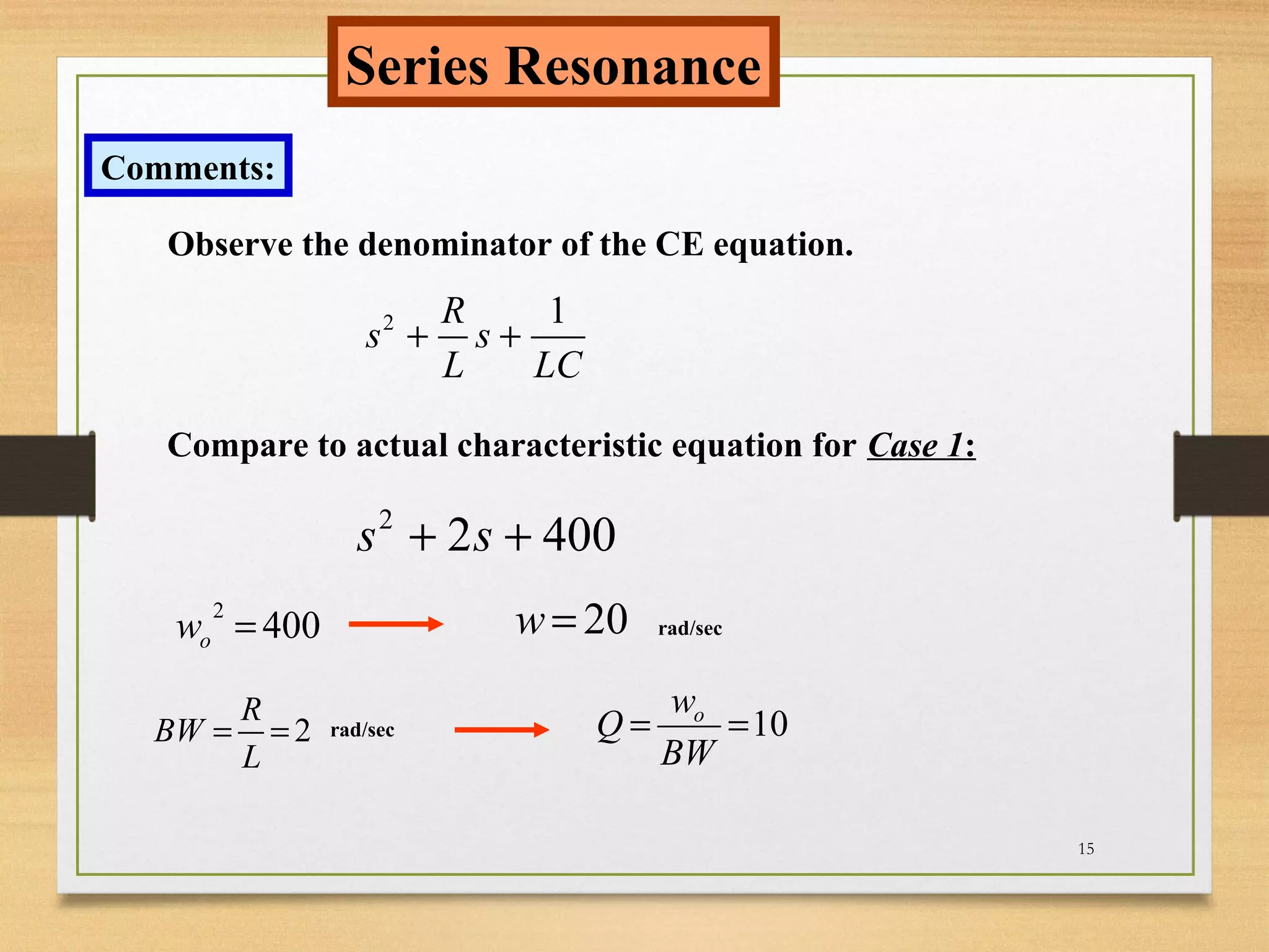 15
Series Resonance
Comments:
Observe the denominator of the CE equation.
2 1R
s s
L LC
+ +
Compare to actual characteristic equation for Case 1:
2
2 400s s+ +
2
400ow = 20w =
2
R
BW
L
= = 10ow
Q
BW
= =
rad/sec
rad/sec
 