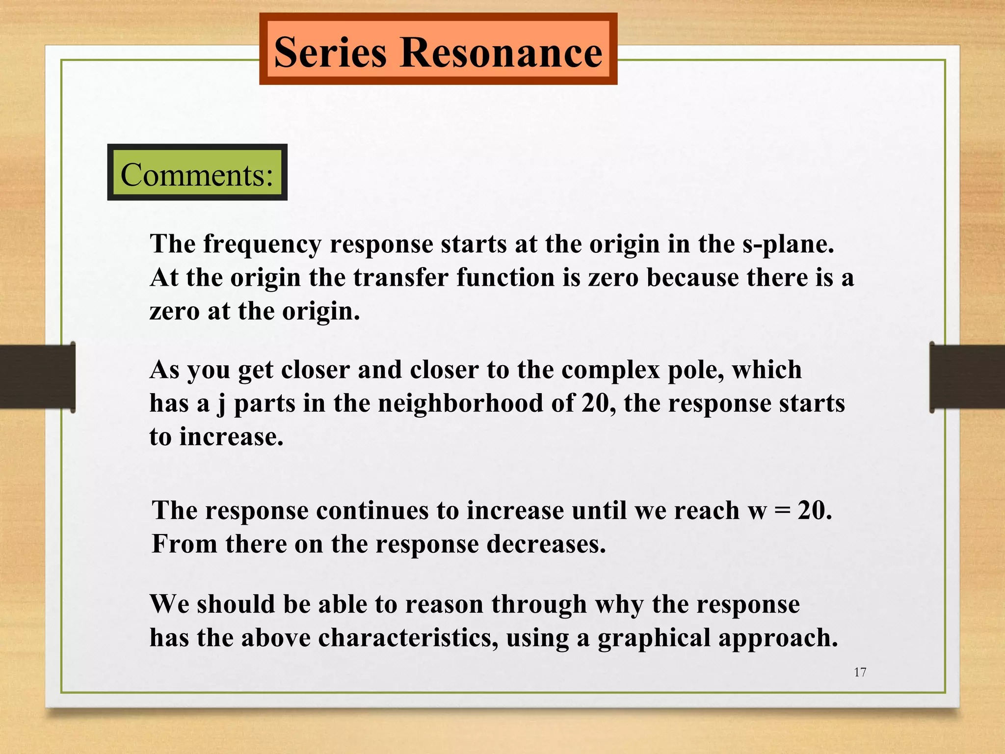 17
Series Resonance
Comments:
The frequency response starts at the origin in the s-plane.
At the origin the transfer function is zero because there is a
zero at the origin.
As you get closer and closer to the complex pole, which
has a j parts in the neighborhood of 20, the response starts
to increase.
The response continues to increase until we reach w = 20.
From there on the response decreases.
We should be able to reason through why the response
has the above characteristics, using a graphical approach.
 