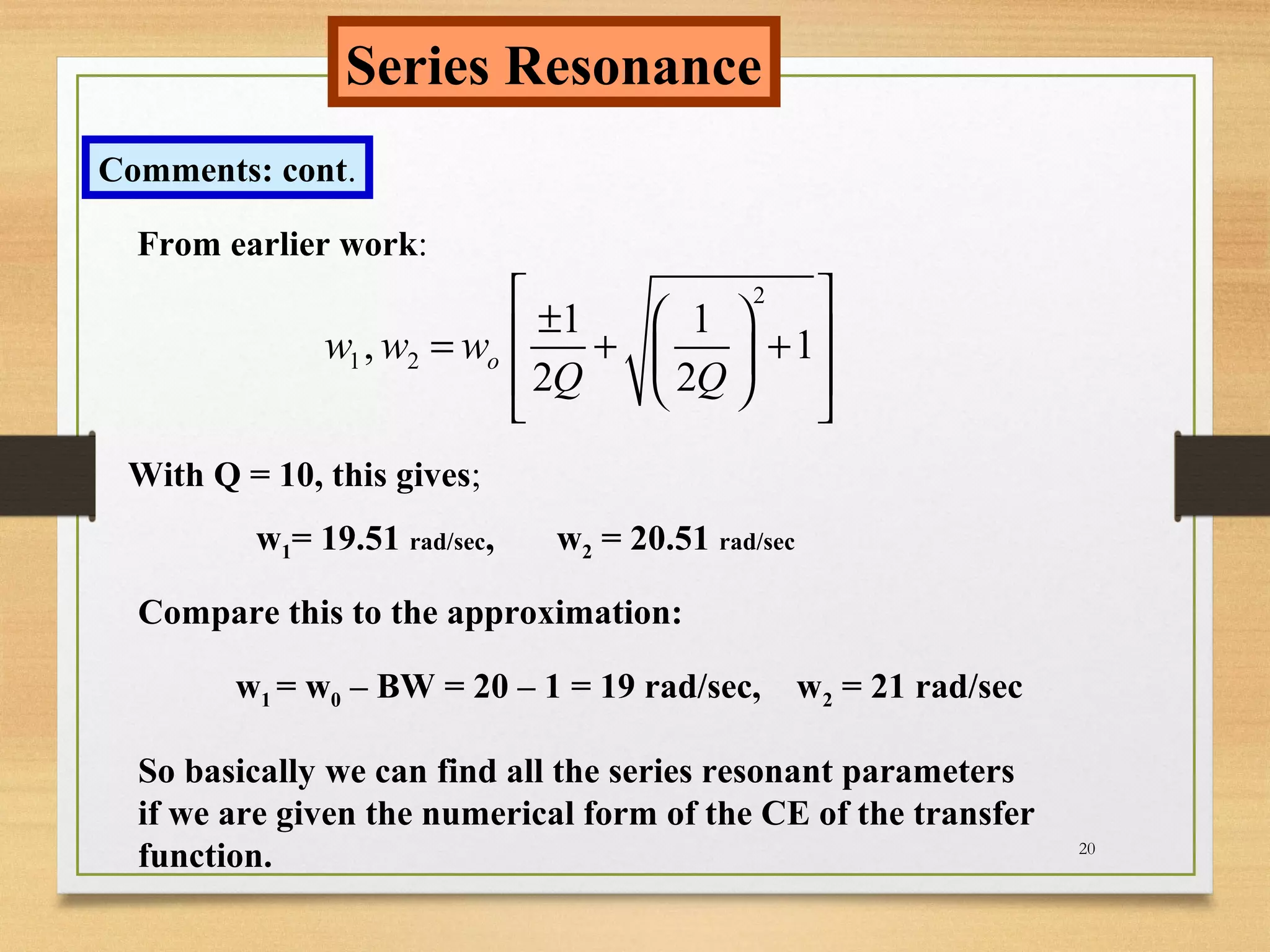 20
Series Resonance
Comments: cont.
From earlier work:
2
1 2
1 1
, 1
2 2
ow w w
Q Q
  ± = + + 
   
With Q = 10, this gives;
w1= 19.51 rad/sec, w2 = 20.51 rad/sec
Compare this to the approximation:
w1 = w0 – BW = 20 – 1 = 19 rad/sec, w2 = 21 rad/sec
So basically we can find all the series resonant parameters
if we are given the numerical form of the CE of the transfer
function.
 
