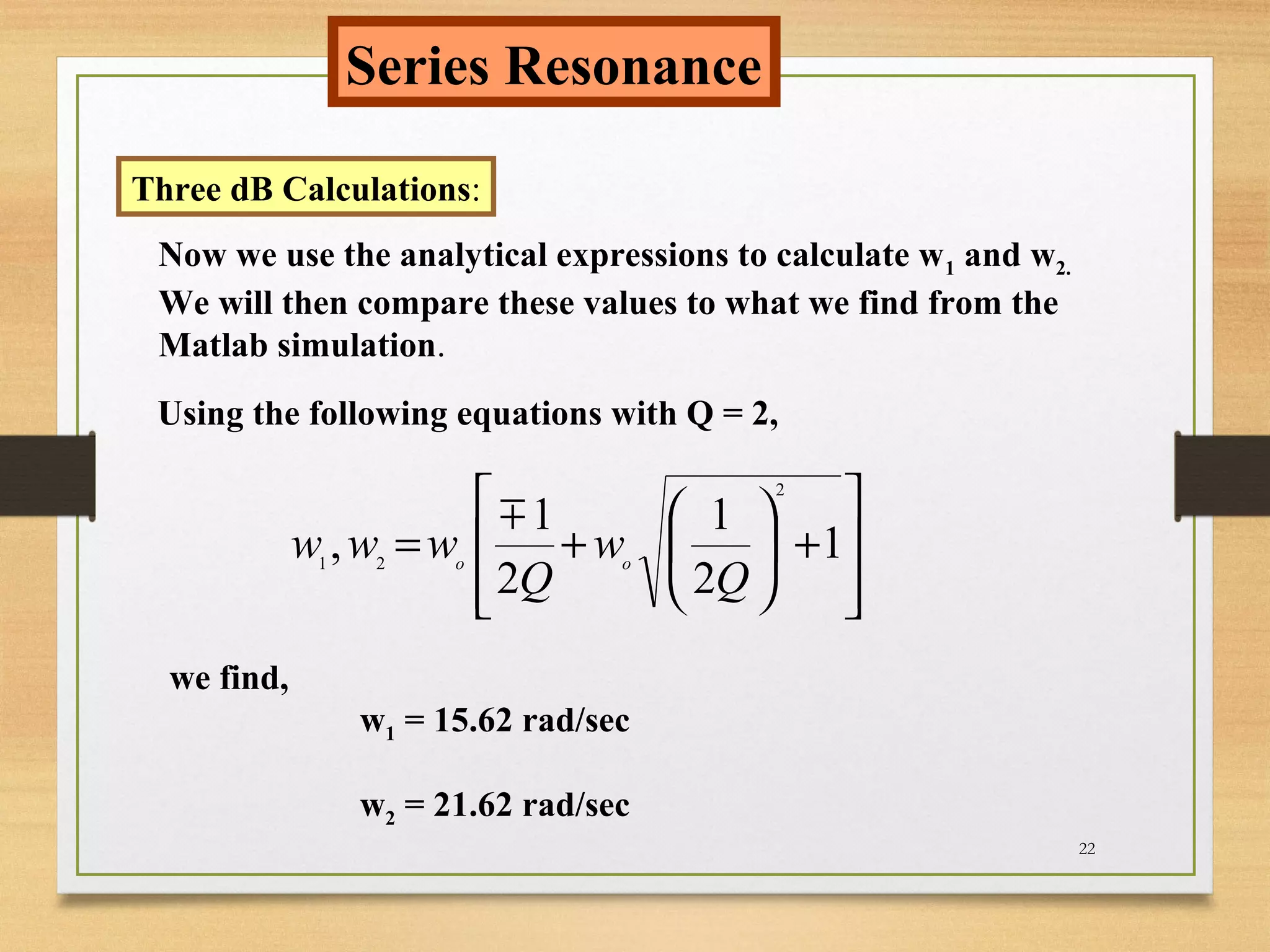 22
Series Resonance
Three dB Calculations:
Now we use the analytical expressions to calculate w1 and w2.
We will then compare these values to what we find from the
Matlab simulation.
Using the following equations with Q = 2,








+





+= 1
2
1
2
1
,
2
21
Q
w
Q
www oo

we find,
w1 = 15.62 rad/sec
w2 = 21.62 rad/sec
 