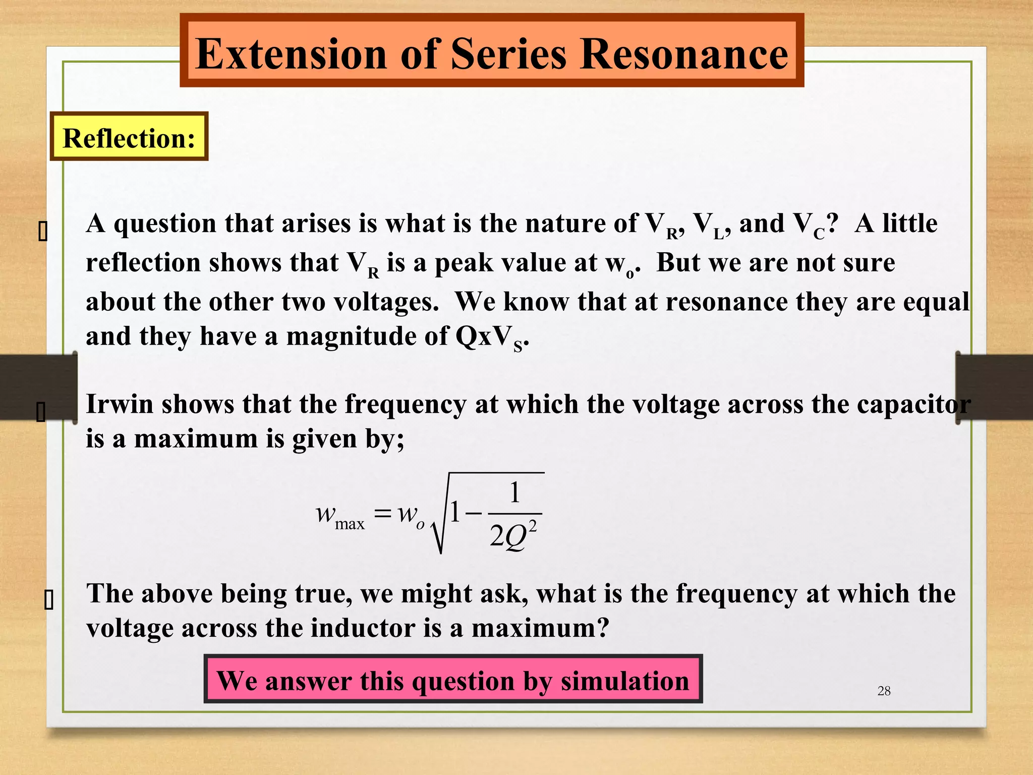 28
Extension of Series Resonance
Reflection:
A question that arises is what is the nature of VR, VL, and VC? A little
reflection shows that VR is a peak value at wo. But we are not sure
about the other two voltages. We know that at resonance they are equal
and they have a magnitude of QxVS.



max 2
1
1
2
ow w
Q
= −
The above being true, we might ask, what is the frequency at which the
voltage across the inductor is a maximum?
We answer this question by simulation
Irwin shows that the frequency at which the voltage across the capacitor
is a maximum is given by;
Irwin shows that the frequency at which the voltage across the capacitor
is a maximum is given by;
Irwin shows that the frequency at which the voltage across the capacitor
is a maximum is given by;
 
