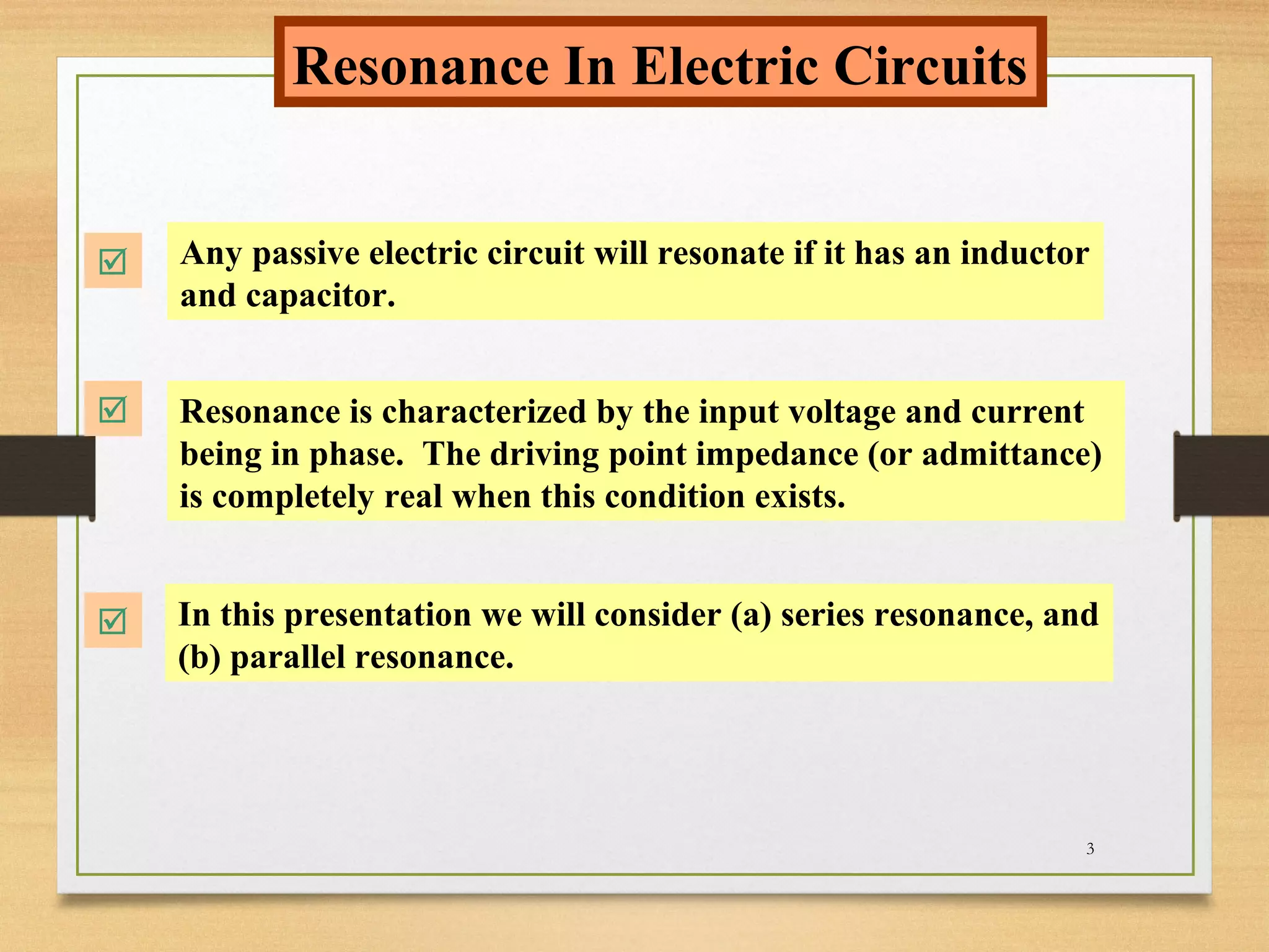 3
Resonance In Electric Circuits
 Any passive electric circuit will resonate if it has an inductor
and capacitor.
 Resonance is characterized by the input voltage and current
being in phase. The driving point impedance (or admittance)
is completely real when this condition exists.
 In this presentation we will consider (a) series resonance, and
(b) parallel resonance.
 