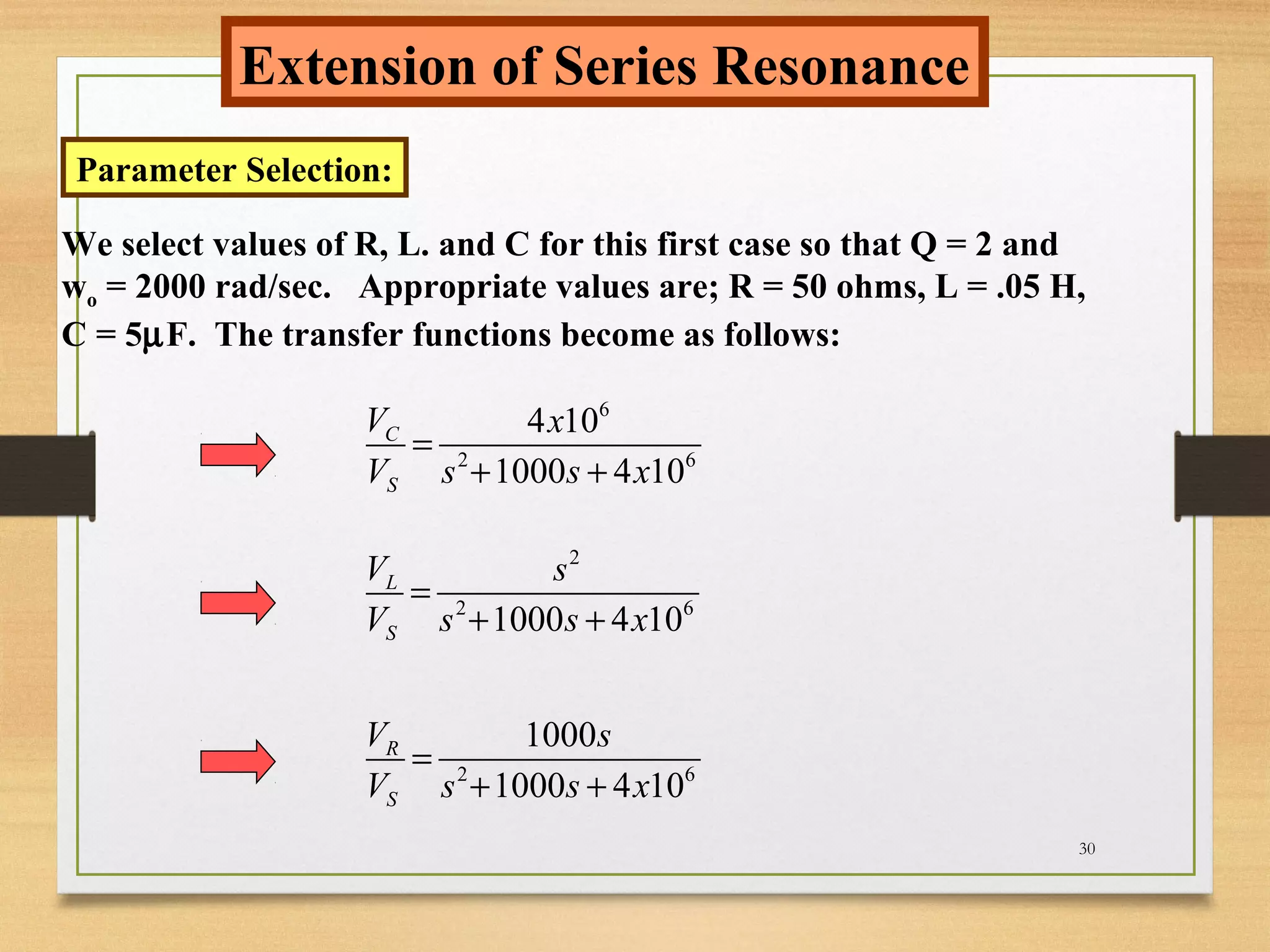 30
Extension of Series Resonance
Parameter Selection:
We select values of R, L. and C for this first case so that Q = 2 and
wo = 2000 rad/sec. Appropriate values are; R = 50 ohms, L = .05 H,
C = 5µF. The transfer functions become as follows:
6
2 6
4 10
1000 4 10
C
S
V x
V s s x
=
+ +
2
2 6
1000 4 10
L
S
V s
V s s x
=
+ +
2 6
1000
1000 4 10
R
S
V s
V s s x
=
+ +
 