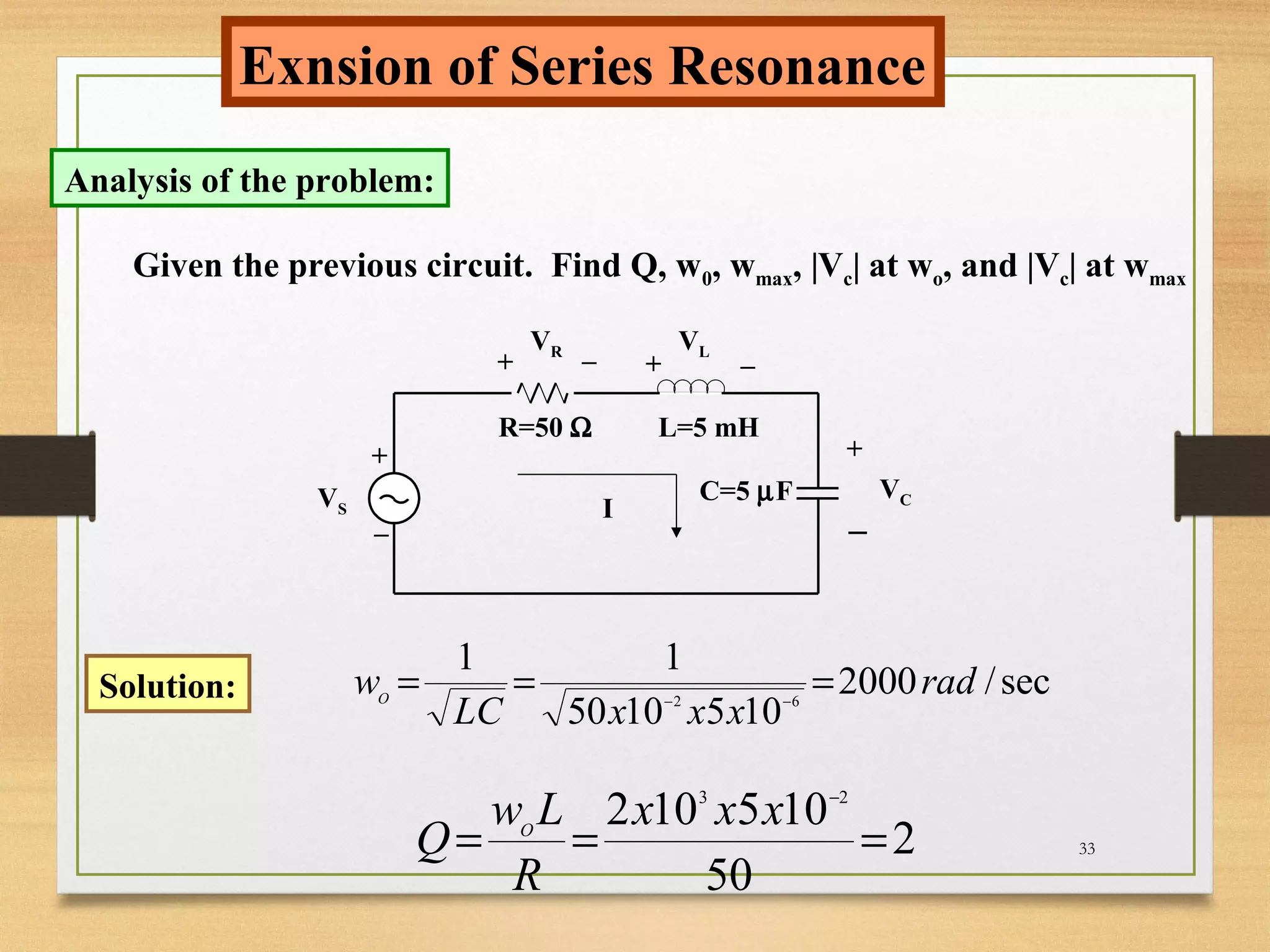33
Exnsion of Series Resonance
Analysis of the problem:
VS
R=50 Ω L=5 mH
C=5 µF
+
_ I
+ +
+
_ _
_
VR VL
VC
Given the previous circuit. Find Q, w0, wmax, |Vc| at wo, and |Vc| at wmax
Solution: sec/2000
1051050
11
62
rad
xxxLC
wO
=== −−
2
50
105102 23
===
−
xxx
R
Lw
Q O
 