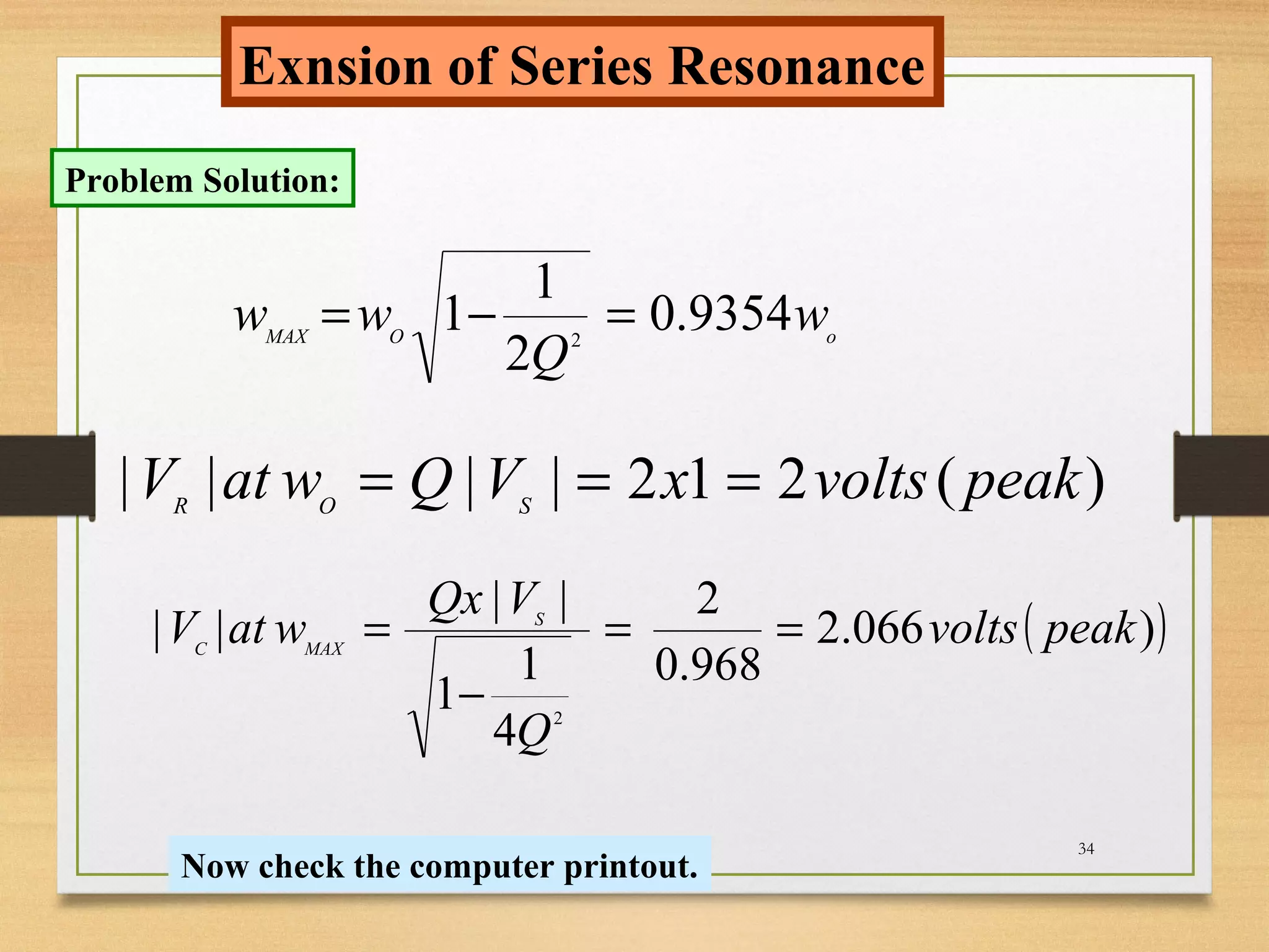 34
Exnsion of Series Resonance
Problem Solution:
oOMAX
w
Q
ww 9354.0
2
1
1 2
=−=
)(212|||| peakvoltsxVQwatV SOR
===
( ))066.2
968.0
2
4
1
1
||
||
2
peakvolts
Q
VQx
watV S
MAXC
==
−
=
Now check the computer printout.
 