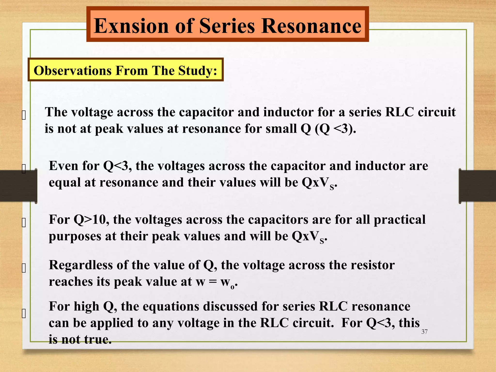 37
Exnsion of Series Resonance
Observations From The Study:




The voltage across the capacitor and inductor for a series RLC circuit
is not at peak values at resonance for small Q (Q <3).
Even for Q<3, the voltages across the capacitor and inductor are
equal at resonance and their values will be QxVS.
For Q>10, the voltages across the capacitors are for all practical
purposes at their peak values and will be QxVS.
Regardless of the value of Q, the voltage across the resistor
reaches its peak value at w = wo.

For high Q, the equations discussed for series RLC resonance
can be applied to any voltage in the RLC circuit. For Q<3, this
is not true.
 