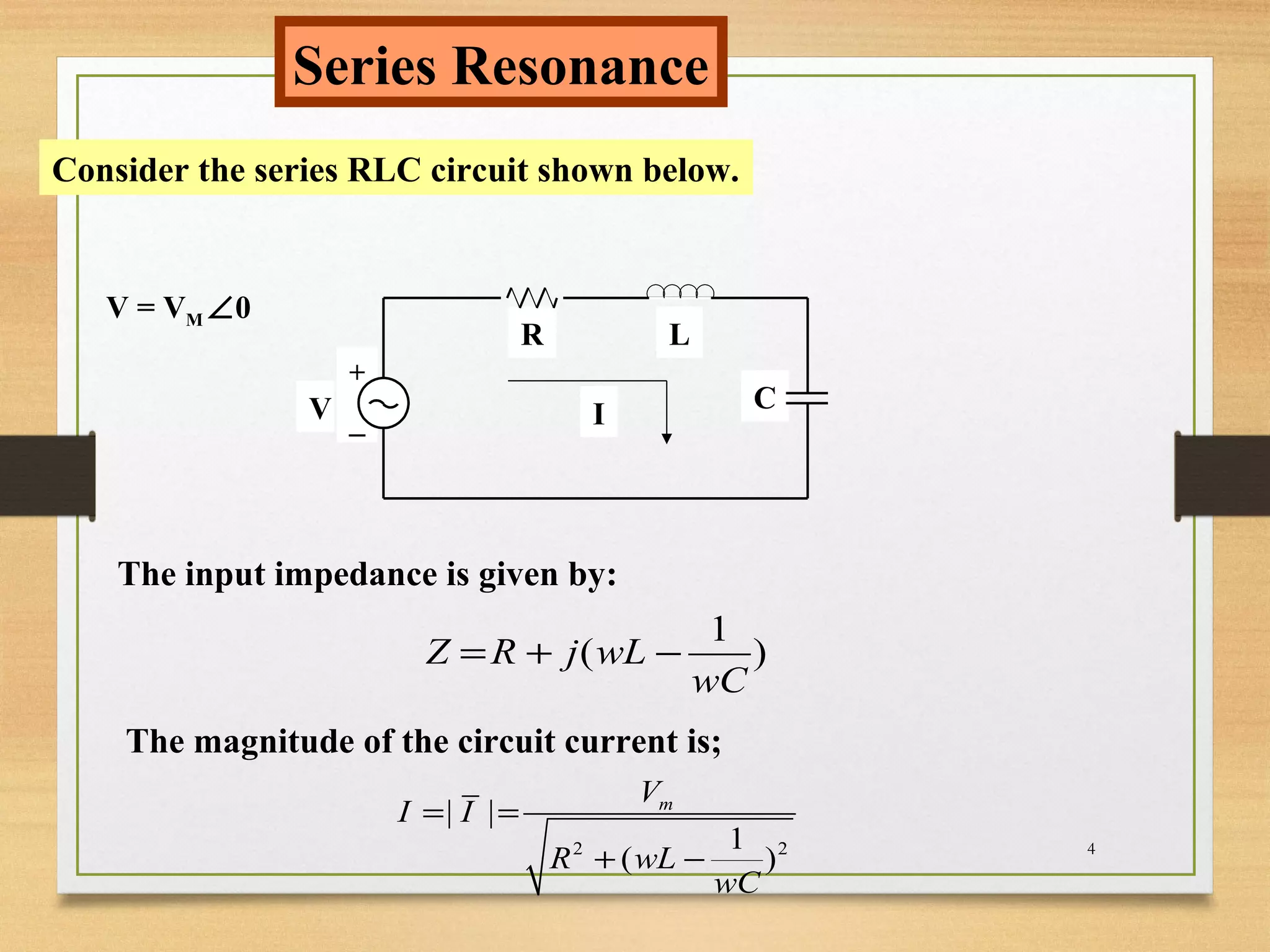 4
Series Resonance
Consider the series RLC circuit shown below.
R L
C
+
_ IV
V = VM ∠0
The input impedance is given by:
1
( )Z R j wL
wC
= + −
The magnitude of the circuit current is;
2 2
| |
1
( )
mV
I I
R wL
wC
= =
+ −
 