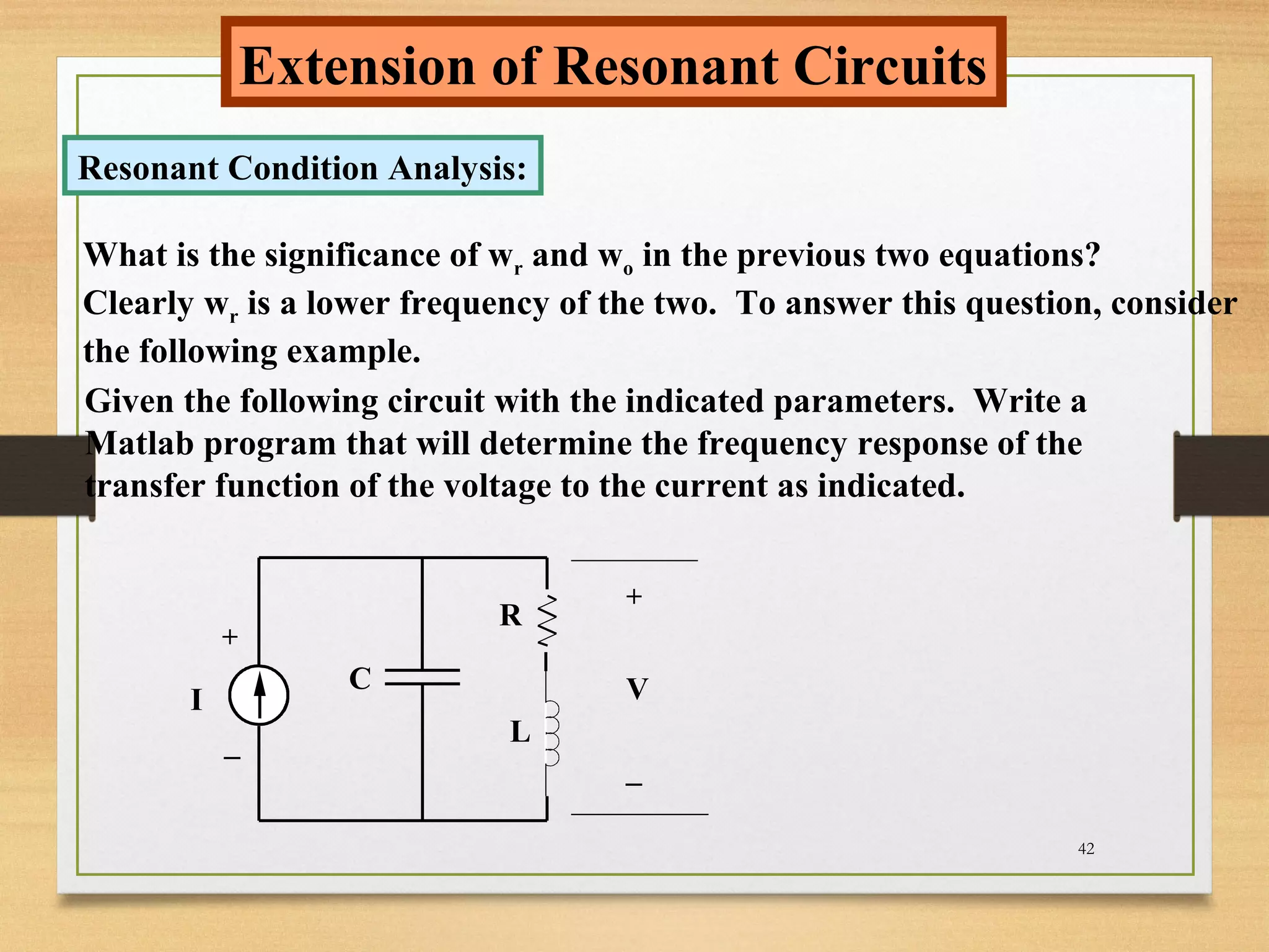 42
Extension of Resonant Circuits
Resonant Condition Analysis:
What is the significance of wr and wo in the previous two equations?
Clearly wr is a lower frequency of the two. To answer this question, consider
the following example.
Given the following circuit with the indicated parameters. Write a
Matlab program that will determine the frequency response of the
transfer function of the voltage to the current as indicated.
I
+
_
+
_
VC
R
L
 