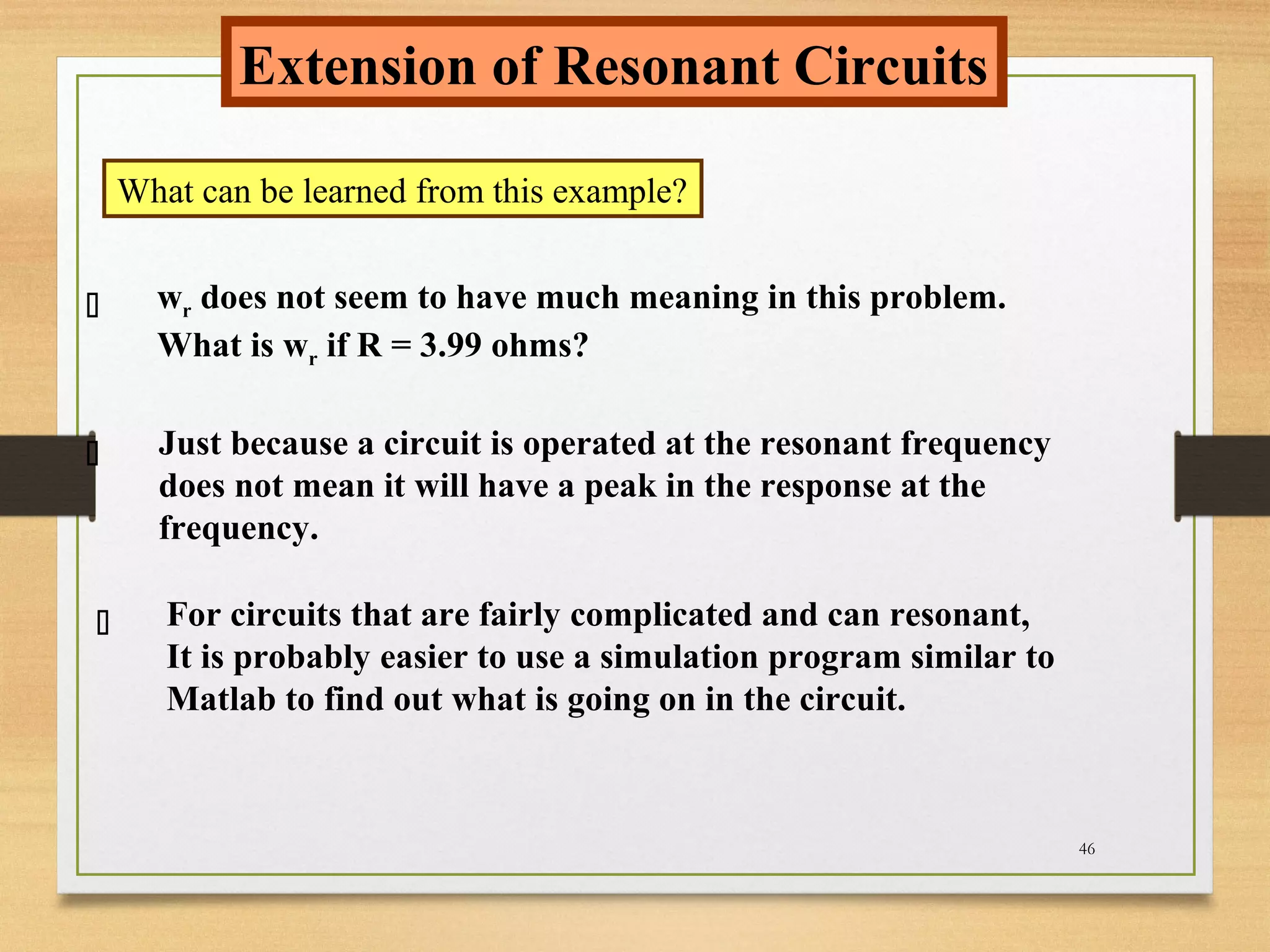 46
Extension of Resonant Circuits
What can be learned from this example?



wr does not seem to have much meaning in this problem.
What is wr if R = 3.99 ohms?
Just because a circuit is operated at the resonant frequency
does not mean it will have a peak in the response at the
frequency.
For circuits that are fairly complicated and can resonant,
It is probably easier to use a simulation program similar to
Matlab to find out what is going on in the circuit.
 