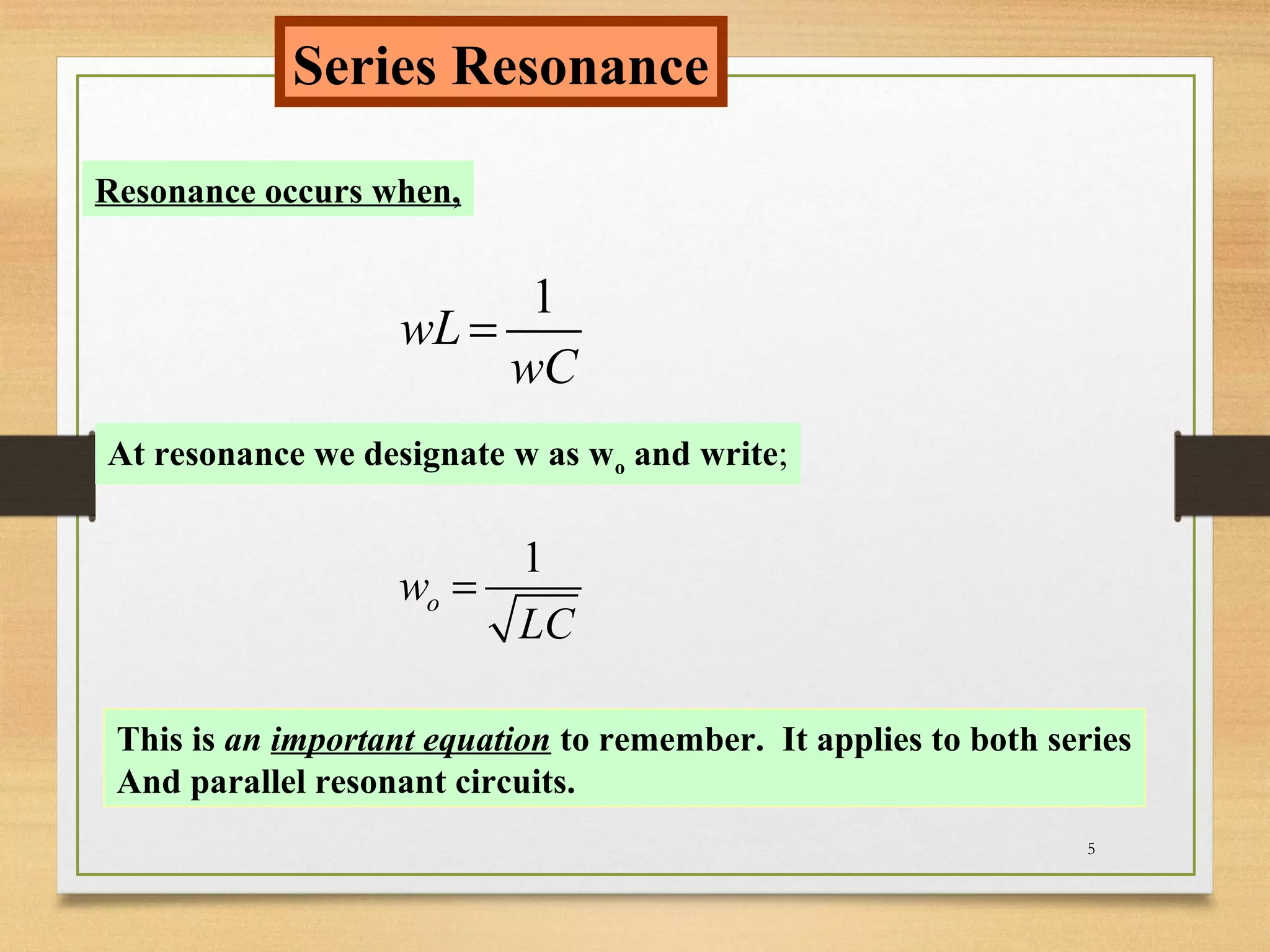5
Series Resonance
Resonance occurs when,
1
wL
wC
=
At resonance we designate w as wo and write;
1
ow
LC
=
This is an important equation to remember. It applies to both series
And parallel resonant circuits.
 