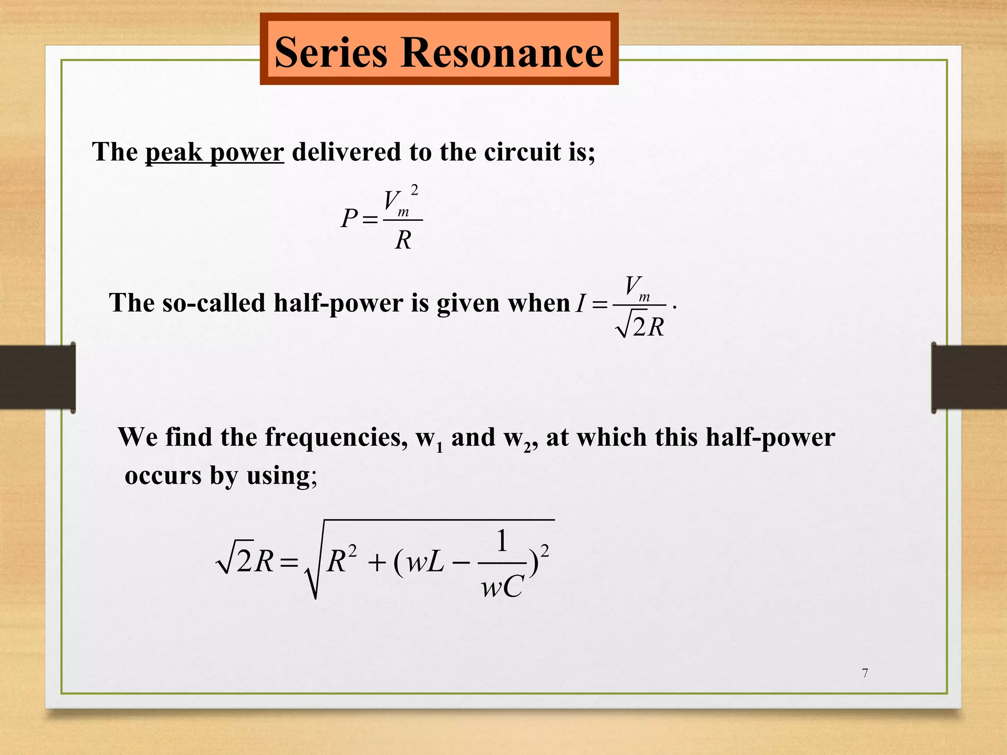 7
Series Resonance
The peak power delivered to the circuit is;
2
mV
P
R
=
The so-called half-power is given when
2
mV
I
R
= .
We find the frequencies, w1 and w2, at which this half-power
occurs by using;
2 21
2 ( )R R wL
wC
= + −
 