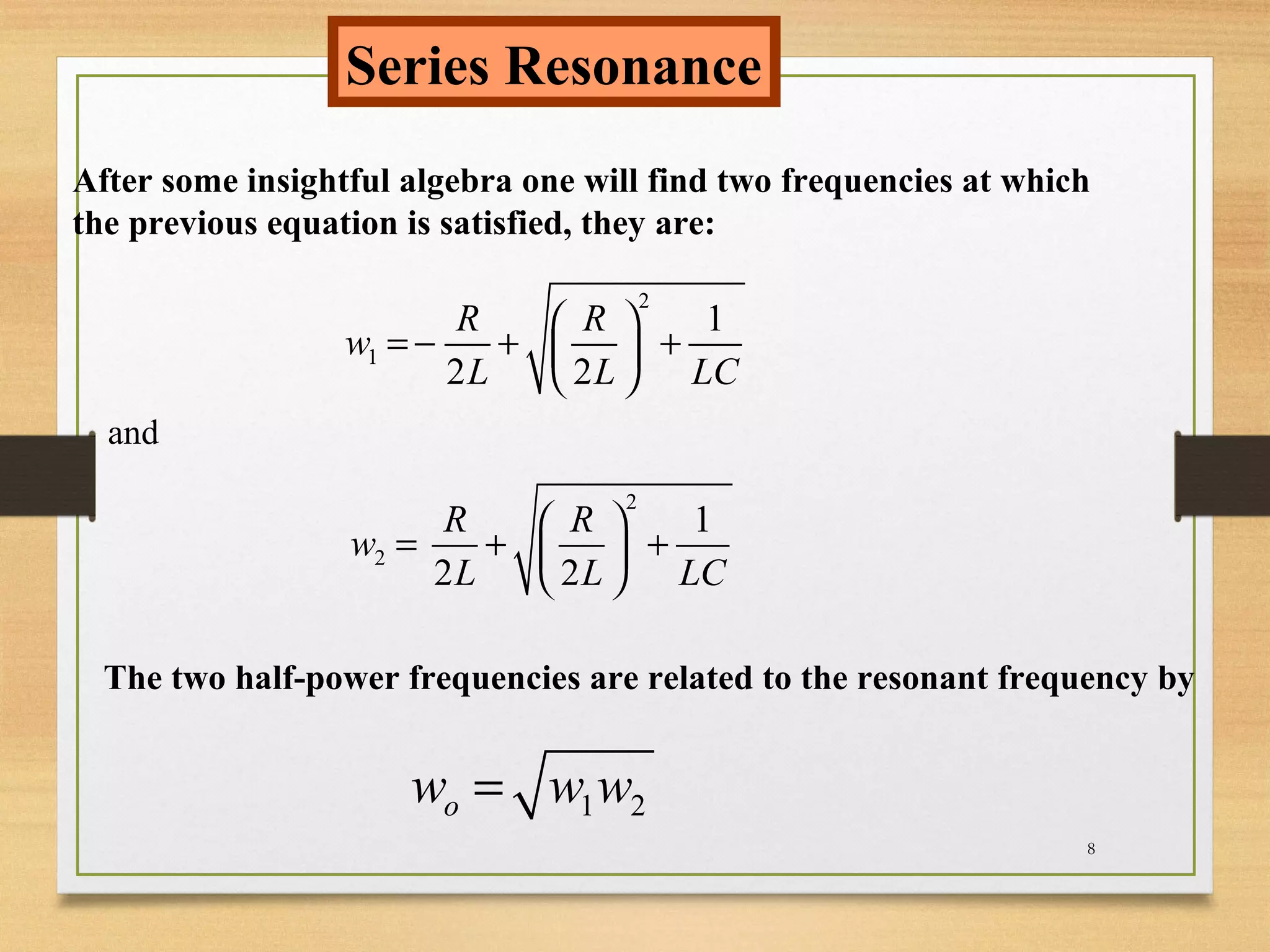 8
Series Resonance
After some insightful algebra one will find two frequencies at which
the previous equation is satisfied, they are:
2
1
1
2 2
R R
w
L L LC
 
= − + + 
 
and
2
2
1
2 2
R R
w
L L LC
 
= + + 
 
The two half-power frequencies are related to the resonant frequency by
1 2ow w w=
 