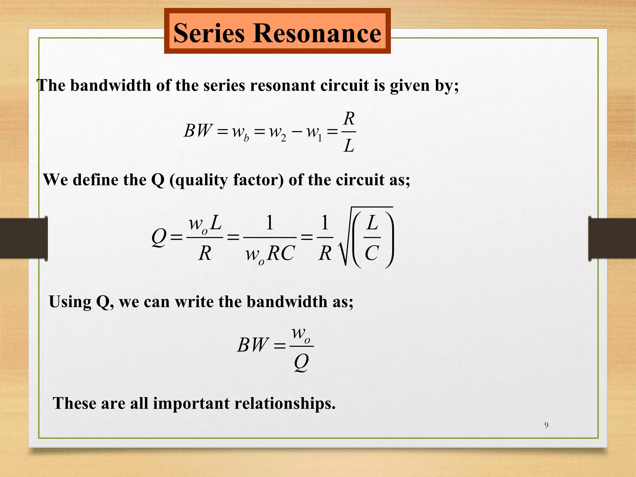 9
Series Resonance
The bandwidth of the series resonant circuit is given by;
2 1b
R
BW w w w
L
= = − =
We define the Q (quality factor) of the circuit as;
1 1o
o
w L L
Q
R w RC R C
 
= = =  
 
Using Q, we can write the bandwidth as;
ow
BW
Q
=
These are all important relationships.
 