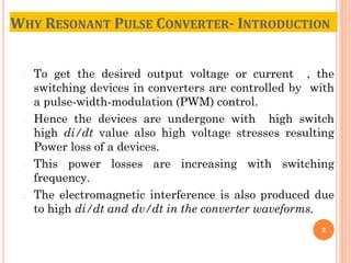 � To get the desired output voltage or current , the
switching devices in converters are controlled by with
a pulse-width-modulation (PWM) control.
� Hence the devices are undergone with high switch
high di/dt value also high voltage stresses resulting
Power loss of a devices.
� This power losses are increasing with switching
frequency.
� The electromagnetic interference is also produced due
to high di/dt and dv/dt in the converter waveforms.
2
WHY RESONANT PULSE CONVERTER- INTRODUCTION
 