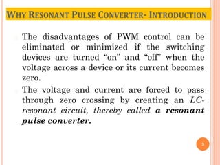� The disadvantages of PWM control can be
eliminated or minimized if the switching
devices are turned “on” and “off” when the
voltage across a device or its current becomes
zero.
� The voltage and current are forced to pass
through zero crossing by creating an LC-
resonant circuit, thereby called a resonant
pulse converter.
3
WHY RESONANT PULSE CONVERTER- INTRODUCTION
 