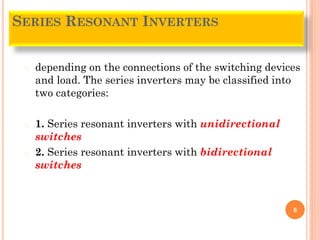 � depending on the connections of the switching devices
and load. The series inverters may be classified into
two categories:
� 1. Series resonant inverters with unidirectional
switches
� 2. Series resonant inverters with bidirectional
switches
6
SERIES RESONANT INVERTERS
 
