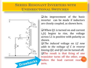 9
SERIES RESONANT INVERTERS WITH
UNIDIRECTIONAL SWITCHES
 An improvement of the basic
inverter can be made if inductors
are closely coupled, as shown here.
 When Q1 is turned on and current
i1(t) begins to rise, the voltage
across L1 is positive with polarity as
shown.
 The induced voltage on L2 now
adds to the voltage of C in reverse
biasing Q2; and Q2 can be turned off.
The result is that firing of one
transistor turns off the other, even
before the load current reaches
zero.
 