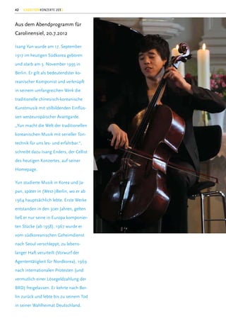 42   GEZEITENKONZERTE 2012



Aus dem Abendprogramm für
Carolinensiel, 20.7.2012

Isang Yun wurde am 17. September
1917 im heutigen Südkorea geboren
und starb am 3. November 1995 in
Berlin. Er gilt als bedeutendster ko-
reanischer Komponist und verknüpft
in seinem umfangreichen Werk die
traditionelle chinesisch-koreanische
Kunstmusik mit stilbildenden Einﬂüs-
sen westeuropäischer Avantgarde.
„Yun macht die Welt der traditionellen
koreanischen Musik mit serieller Ton-
technik für uns les- und erfahrbar.“,
schreibt dazu Isang Enders, der Cellist
des heutigen Konzertes, auf seiner
Homepage.

Yun studierte Musik in Korea und Ja-
pan, später in (West-)Berlin, wo er ab
1964 hauptsächlich lebte. Erste Werke
entstanden in den 30er Jahren, gelten
ließ er nur seine in Europa komponier-
ten Stücke (ab 1958). 1967 wurde er
vom südkoreanischen Geheimdienst
nach Seoul verschleppt, zu lebens-
langer Haft verurteilt (Vorwurf der
Agententätigkeit für Nordkorea), 1969
nach internationalen Protesten (und
vermutlich einer Lösegeldzahlung der
BRD) freigelassen. Er kehrte nach Ber-
lin zurück und lebte bis zu seinem Tod
in seiner Wahlheimat Deutschland.
 