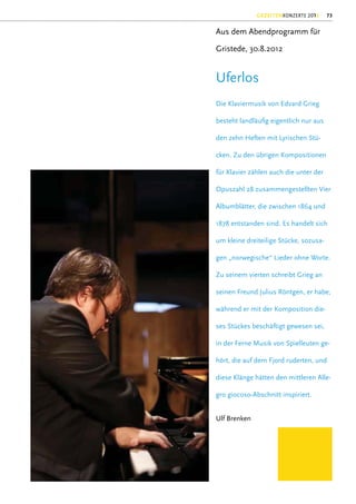 GEZEITENKONZERTE 2012     73


Aus dem Abendprogramm für

Gristede, 30.8.2012


Uferlos
Die Klaviermusik von Edvard Grieg

besteht landläuﬁg eigentlich nur aus

den zehn Heften mit Lyrischen Stü-

cken. Zu den übrigen Kompositionen

für Klavier zählen auch die unter der

Opuszahl 28 zusammengestellten Vier

Albumblätter, die zwischen 1864 und

1878 entstanden sind. Es handelt sich

um kleine dreiteilige Stücke, sozusa-

gen „norwegische“ Lieder ohne Worte.

Zu seinem vierten schreibt Grieg an

seinen Freund Julius Röntgen, er habe,

während er mit der Komposition die-

ses Stückes beschäftigt gewesen sei,

in der Ferne Musik von Spielleuten ge-

hört, die auf dem Fjord ruderten, und

diese Klänge hätten den mittleren Alle-

gro giocoso-Abschnitt inspiriert.


Ulf Brenken
 
