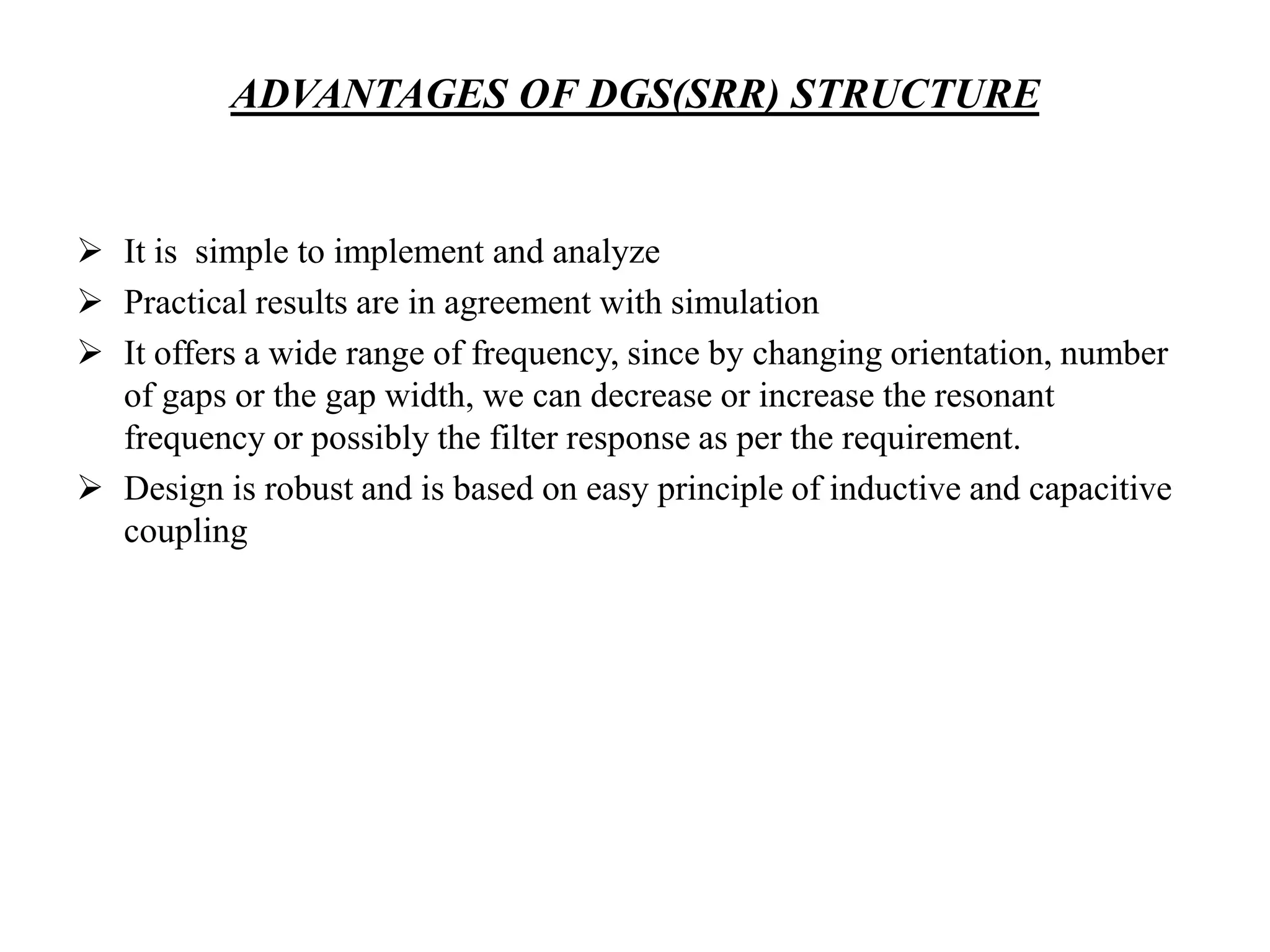ADVANTAGES OF DGS(SRR) STRUCTURE

 It is simple to implement and analyze
 Practical results are in agreement with simulation
 It offers a wide range of frequency, since by changing orientation, number
of gaps or the gap width, we can decrease or increase the resonant
frequency or possibly the filter response as per the requirement.
 Design is robust and is based on easy principle of inductive and capacitive
coupling

 