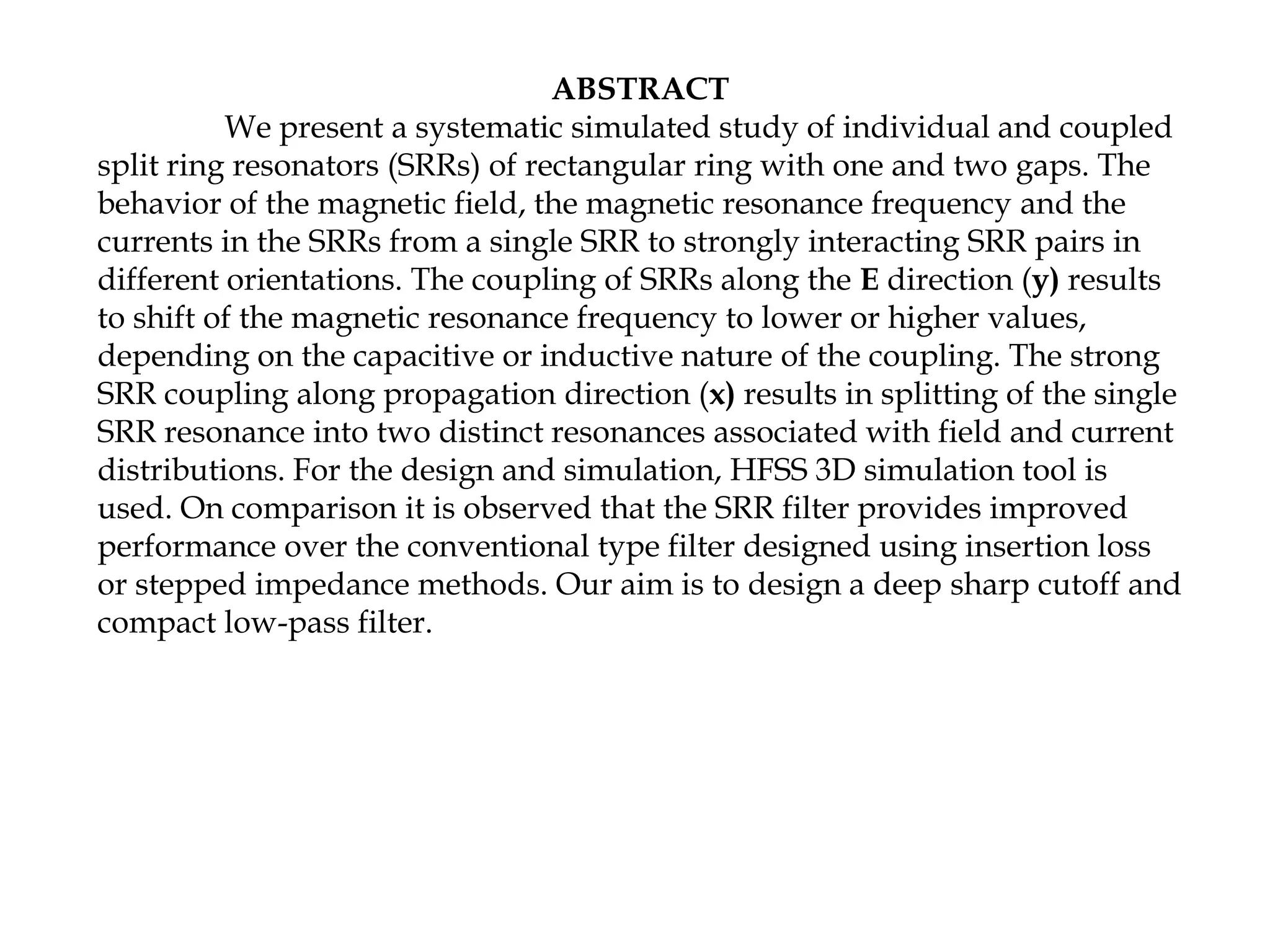ABSTRACT
We present a systematic simulated study of individual and coupled
split ring resonators (SRRs) of rectangular ring with one and two gaps. The
behavior of the magnetic field, the magnetic resonance frequency and the
currents in the SRRs from a single SRR to strongly interacting SRR pairs in
different orientations. The coupling of SRRs along the E direction (y) results
to shift of the magnetic resonance frequency to lower or higher values,
depending on the capacitive or inductive nature of the coupling. The strong
SRR coupling along propagation direction (x) results in splitting of the single
SRR resonance into two distinct resonances associated with field and current
distributions. For the design and simulation, HFSS 3D simulation tool is
used. On comparison it is observed that the SRR filter provides improved
performance over the conventional type filter designed using insertion loss
or stepped impedance methods. Our aim is to design a deep sharp cutoff and
compact low-pass filter.

 