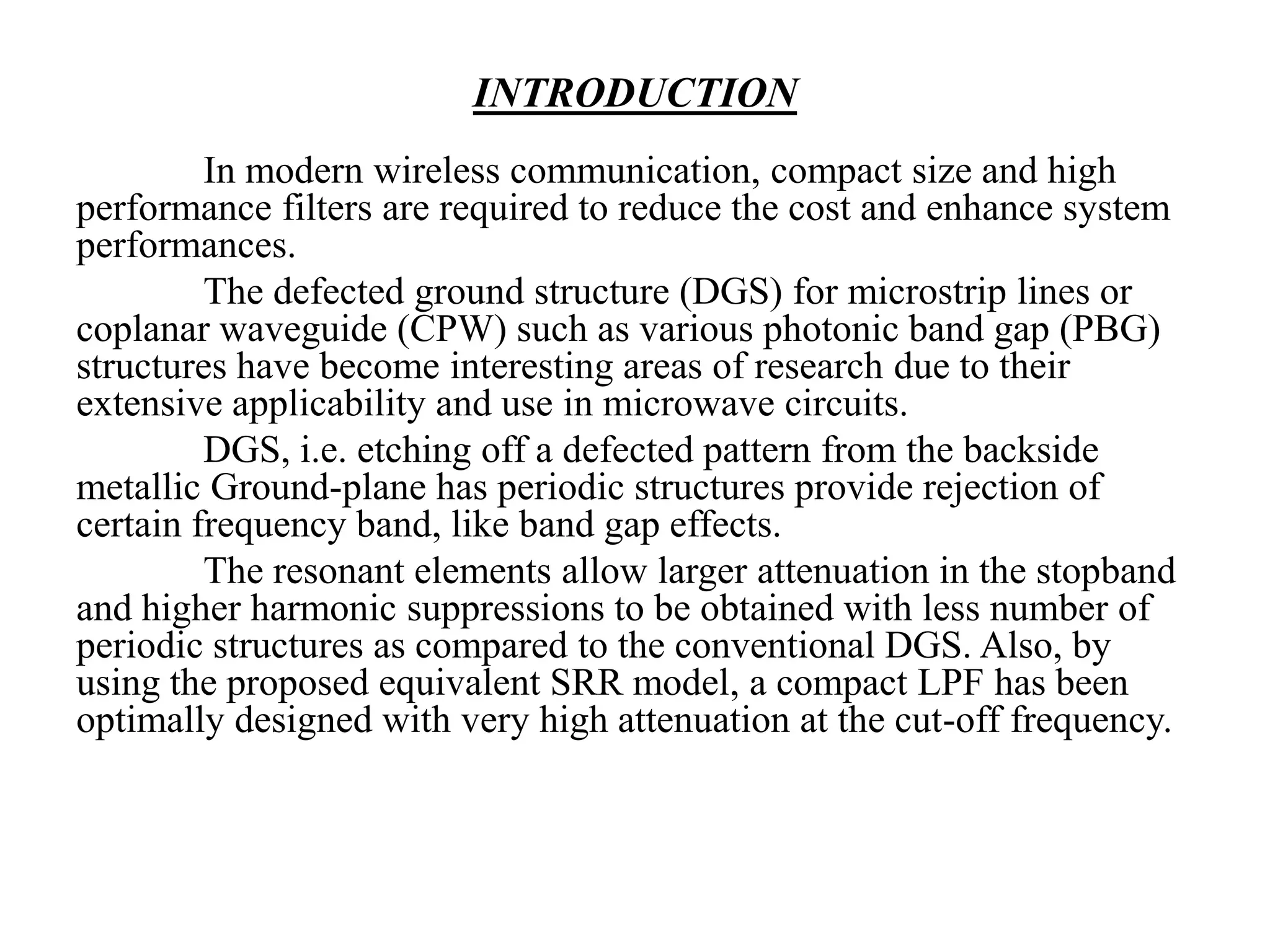 INTRODUCTION
In modern wireless communication, compact size and high
performance filters are required to reduce the cost and enhance system
performances.
The defected ground structure (DGS) for microstrip lines or
coplanar waveguide (CPW) such as various photonic band gap (PBG)
structures have become interesting areas of research due to their
extensive applicability and use in microwave circuits.
DGS, i.e. etching off a defected pattern from the backside
metallic Ground-plane has periodic structures provide rejection of
certain frequency band, like band gap effects.
The resonant elements allow larger attenuation in the stopband
and higher harmonic suppressions to be obtained with less number of
periodic structures as compared to the conventional DGS. Also, by
using the proposed equivalent SRR model, a compact LPF has been
optimally designed with very high attenuation at the cut-off frequency.

 