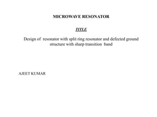 MICROWAVE RESONATOR
TITLE

Design of resonator with split ring resonator and defected ground
structure with sharp transition band

AJEET KUMAR

 