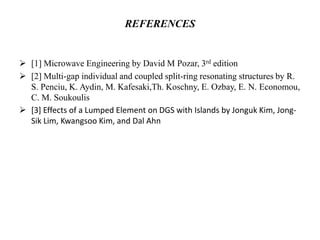 REFERENCES

 [1] Microwave Engineering by David M Pozar, 3rd edition
 [2] Multi-gap individual and coupled split-ring resonating structures by R.
S. Penciu, K. Aydin, M. Kafesaki,Th. Koschny, E. Ozbay, E. N. Economou,
C. M. Soukoulis
 [3] Effects of a Lumped Element on DGS with Islands by Jonguk Kim, JongSik Lim, Kwangsoo Kim, and Dal Ahn

 