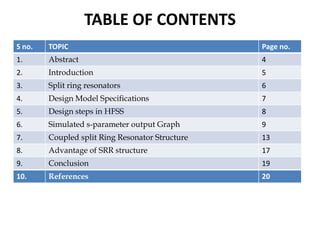 TABLE OF CONTENTS
S no.

TOPIC

Page no.

1.

Abstract

4

2.

Introduction

5

3.

Split ring resonators

6

4.

Design Model Specifications

7

5.

Design steps in HFSS

8

6.

Simulated s-parameter output Graph

9

7.

Coupled split Ring Resonator Structure

13

8.

Advantage of SRR structure

17

9.

Conclusion

19

10.

References

20

 