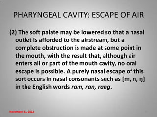PHARYNGEAL CAVITY: ESCAPE OF AIR
(2) The soft palate may be lowered so that a nasal
  outlet is afforded to the airstream, but a
  complete obstruction is made at some point in
  the mouth, with the result that, although air
  enters all or part of the mouth cavity, no oral
  escape is possible. A purely nasal escape of this
  sort occurs in nasal consonants such as *m, n, ŋ+
  in the English words ram, ran, rang.


November 21, 2012                                 10
 