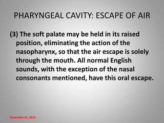PHARYNGEAL CAVITY: ESCAPE OF AIR
(3) The soft palate may be held in its raised
  position, eliminating the action of the
  nasopharynx, so that the air escape is solely
  through the mouth. All normal English
  sounds, with the exception of the nasal
  consonants mentioned, have this oral escape.




November 21, 2012                             11
 