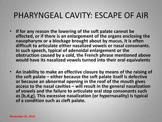 PHARYNGEAL CAVITY: ESCAPE OF AIR
• If for any reason the lowering of the soft palate cannot be
  effected, or if there is an enlargement of the organs enclosing the
  nasopharynx or a blockage brought about by mucus, it is often
  difficult to articulate either nasalized vowels or nasal consonants.
  In such speech, typical of adenoidal enlargement or the
  obstruction caused by a cold, the French phrase mentioned above
  would have its nasalized vowels turned into their oral equivalents

• An inability to make an effective closure by means of the raising of
  the soft palate – either because the soft palate itself is defective
  or because an abnormal opening in the roof of the mouth gives
  access to the nasal cavities – will result in the general nasalization
  of vowels and the failure to articulate oral stop consonants such
  as [b,d,g]. This excessive nasalization (or hypernasality) is typical
  of a condition such as cleft palate.


November 21, 2012                                                     12
 
