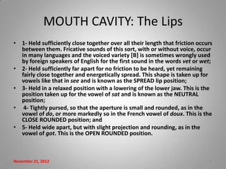 MOUTH CAVITY: The Lips
• 1- Held sufficiently close together over all their length that friction occurs
  between them. Fricative sounds of this sort, with or without voice, occur
  in many languages and the voiced variety [B] is sometimes wrongly used
  by foreign speakers of English for the first sound in the words vet or wet;
• 2- Held sufficiently far apart for no friction to be heard, yet remaining
  fairly close together and energetically spread. This shape is taken up for
  vowels like that in see and is known as the SPREAD lip position;
• 3- Held in a relaxed position with a lowering of the lower jaw. This is the
  position taken up for the vowel of sat and is known as the NEUTRAL
  position;
• 4- Tightly pursed, so that the aperture is small and rounded, as in the
  vowel of do, or more markedly so in the French vowel of doux. This is the
  CLOSE ROUNDED position; and
• 5- Held wide apart, but with slight projection and rounding, as in the
  vowel of got. This is the OPEN ROUNDED position.



November 21, 2012                                                             17
 
