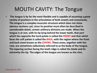 MOUTH CAVITY: The Tongue
•    The tongue is by far the most flexible and is capable of assuming a great
    variety of positions in the articulation of both vowels and consonants.
    The tongue is a complex muscular structure which does not show
    obvious sections; yet, since its position must often be described in
    considerable detail, certain arbitrary divisions are made. When the
    tongue is at rest, with its tip lying behind the lower teeth, that part
    which lies opposite the hard palate is called the FRONT and that which
    faces the soft palate is called the BACK, with the region where the front
    and back meet known as the CENTRE. These areas, together with the
    root, are sometimes collectively referred to as the body of the tongue.
    The tapering section facing the teeth ridge is called the blade and its
    extremity the tip. The edges of the tongue are known as the rims.




November 21, 2012                                                            18
 
