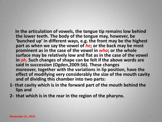 In the articulation of vowels, the tongue tip remains low behind
    the lower teeth. The body of the tongue may, however, be
    ‘bunched up’ in different ways, e.g. the front may be the highest
    part as when we say the vowel of he; or the back may be most
    prominent as in the case of the vowel in who; or the whole
    surface may be relatively low and flat as in the case of the vowel
    in ah. Such changes of shape can be felt if the above words are
    said in succession (Ogden,2009:56). These changes
    moreover, together with the variations in lip position, have the
    effect of modifying very considerably the size of the mouth cavity
    and of dividing this chamber into two parts:
1- that cavity which is in the forward part of the mouth behind the
    lips and
2- that which is in the rear in the region of the pharynx.



November 21, 2012                                                    19
 