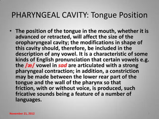 PHARYNGEAL CAVITY: Tongue Position
• The position of the tongue in the mouth, whether it is
  advanced or retracted, will affect the size of the
  oropharyngeal cavity; the modifications in shape of
  this cavity should, therefore, be included in the
  description of any vowel. It is a characteristic of some
  kinds of English pronunciation that certain vowels e.g.
  the /æ/ vowel in sad are articulated with a strong
  pharyngeal contraction; in addition, a constriction
  may be made between the lower rear part of the
  tongue and the wall of the pharynx so that
  friction, with or without voice, is produced, such
  fricative sounds being a feature of a number of
  languages.

November 21, 2012                                        8
 