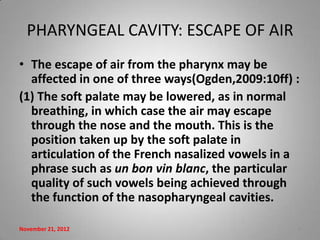 PHARYNGEAL CAVITY: ESCAPE OF AIR
• The escape of air from the pharynx may be
  affected in one of three ways(Ogden,2009:10ff) :
(1) The soft palate may be lowered, as in normal
  breathing, in which case the air may escape
  through the nose and the mouth. This is the
  position taken up by the soft palate in
  articulation of the French nasalized vowels in a
  phrase such as un bon vin blanc, the particular
  quality of such vowels being achieved through
  the function of the nasopharyngeal cavities.

November 21, 2012                                9
 