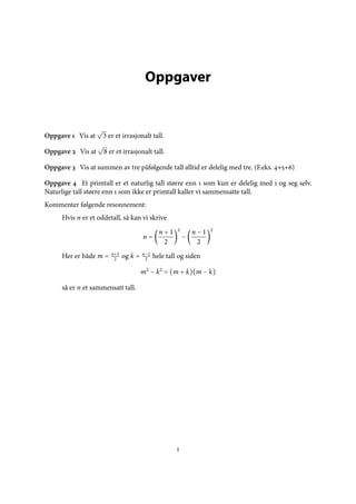 Oppgaver


Oppgave  Vis at     3 er et irrasjonalt tall.

Oppgave  Vis at     8 er et irrasjonalt tall.

Oppgave  Vis at summen av tre påfølgende tall alltid er delelig med tre. (F.eks. ++)

Oppgave  Et primtall er et naturlig tall større enn  som kun er delelig med  og seg selv.
Naturlige tall større enn  som ikke er primtall kaller vi sammensatte tall.
Kommenter følgende resonnement:
      Hvis n er et oddetall, så kan vi skrive
                                                      2             2
                                               n+1            n−1
                                       n=                 −
                                                2              2
                        n+1            n−1
      Her er både m =         og k =         hele tall og siden
                         2              2

                                       m2 − k2 = (m + k)(m − k)

      så er n et sammensatt tall.




                                                      
 