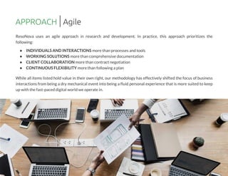 ResoNova uses an agile approach in research and development. In practice, this approach prioritizes the
following:
- INDIVIDUALSAND INTERACTIONSmore than processesand tools
- WORKINGSOLUTIONSmore than comprehensive documentation
- CLIENT COLLABORATION more than contract negotiation
- CONTINUOUSFLEXIBILITY more than followingaplan
While all items listed hold value in their own right, our methodology has effectively shifted the focus of business
interactions from being a dry mechanical event into being a fluid personal experience that is more suited to keep
up with the fast-paced digital world we operate in.
APPROACH Agile
 